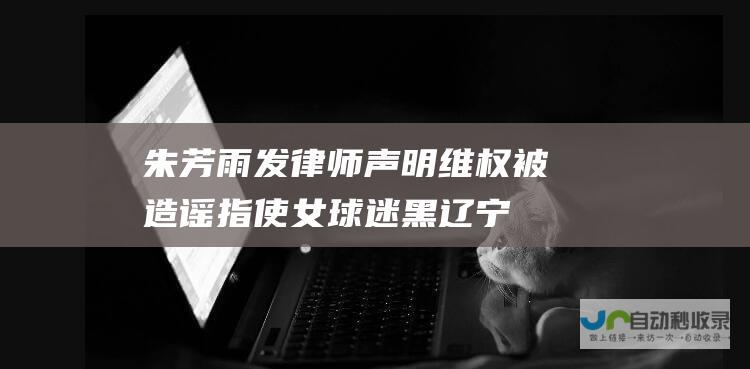 朱芳雨发律师声明维权：被造谣指使女球迷黑辽宁要求赔礼道歉|关辛|广东男篮